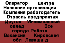 Оператор call-центра › Название организации ­ Компания-работодатель › Отрасль предприятия ­ Другое › Минимальный оклад ­ 15 000 - Все города Работа » Вакансии   . Кировская обл.,Леваши д.